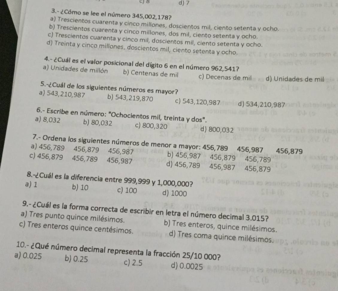 c) 8 d) 7
3.- ¿Cómo se lee el número 345,002,178?
a) Trescientos cuarenta y cinco millones, doscientos mil, ciento setenta y ocho.
b) Trescientos cuarenta y cinco millones, dos mil, ciento setenta y ocho.
c) Trescientos cuarenta y cinco mil, doscientos mil, ciento setenta y ocho.
d) Treinta y cinco millones, doscientos mil, ciento setenta y ocho.
4.- ¿Cuál es el valor posicional del dígito 6 en el número 962,541?
a) Unidades de millón b) Centenas de mil c) Decenas de mil d) Unidades de mil
5.-¿Cuál de los siguientes números es mayor?
a) 543,210,987 b) 543,219,870 c) 543,120,987 d) 534,210,987
6.- Escribe en número: "Ochocientos mil, treinta y dos".
a) 8,032 b) 80,032 c) 800,320 d) 800,032
7.- Ordena los siguientes números de menor a mayor: 456,789 456,987 456,879
a) 456,789 456,879 456,987 b) 456,987 456,879 456,789
c) 456,879 456,789 456,987 d) 456,789 456,987 456,879
8.-¿Cuál es la diferencia entre 999,999 y 1,000,000?
a) 1 b) 10 c) 100 d) 1000
9.- ¿Cuál es la forma correcta de escribir en letra el número decimal 3.015?
a) Tres punto quince milésimos. b) Tres enteros, quince milésimos.
c) Tres enteros quince centésimos. d) Tres coma quince milésimos.
10.- ¿Qué número decimal representa la fracción 25/10 000?
a) 0.025 b) 0.25 c) 2.5 d) 0.0025