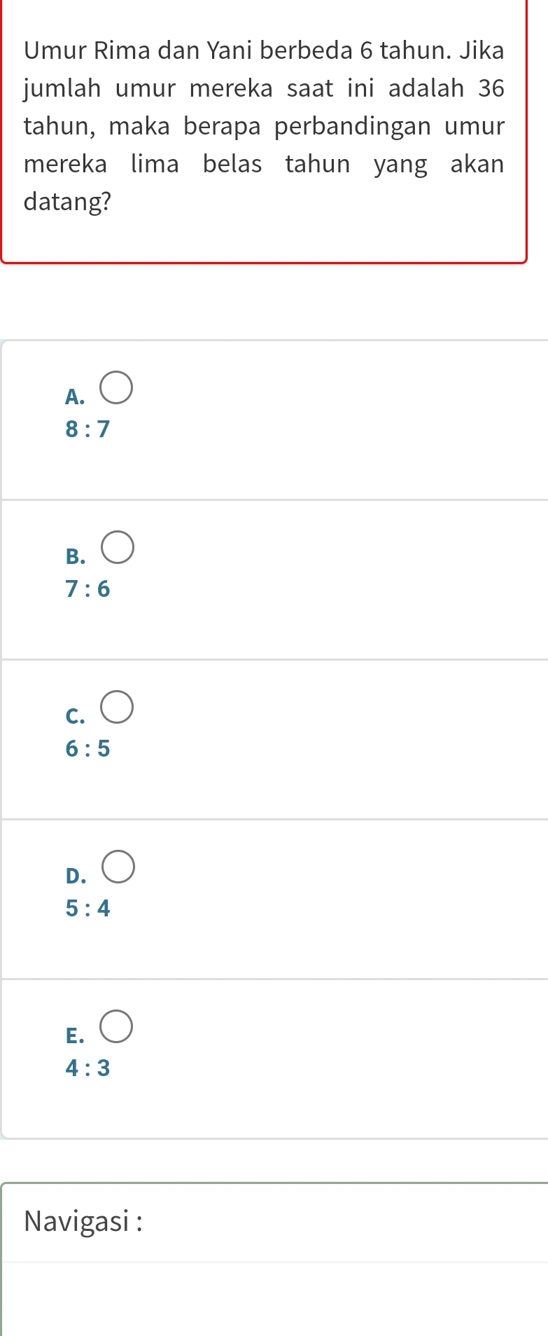 Umur Rima dan Yani berbeda 6 tahun. Jika
jumlah umur mereka saat ini adalah 36
tahun, maka berapa perbandingan umur
mereka lima belas tahun yang akan
datang?
A.
8:7
B.
7:6
C.
6:5
D.
5:4
E.
4:3
Navigasi :