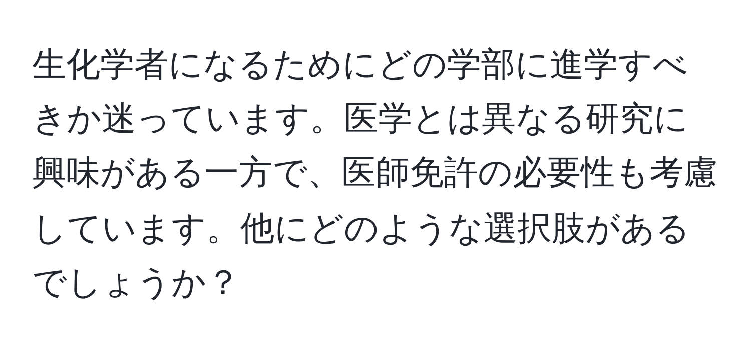 生化学者になるためにどの学部に進学すべきか迷っています。医学とは異なる研究に興味がある一方で、医師免許の必要性も考慮しています。他にどのような選択肢があるでしょうか？