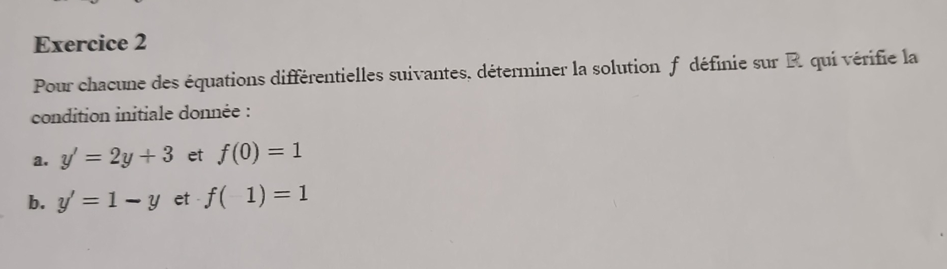 Pour chacune des équations différentielles suivantes, déterminer la solution f définie sur R. qui vérifie la 
condition initiale donnée : 
a. y'=2y+3 et f(0)=1
b. y'=1-y et - f(1)=1