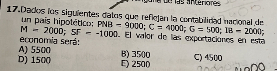 guna de las anteriores
17.Dados los siguientes datos que reflejan la contabilidad nacional de
un país hipotético:
M=2000; SF=-1000 PNB=9000; C=4000; G=500; IB=2000;. El valor de las exportaciones en esta
economía será:
A) 5500 B) 3500
C) 4500
D) 1500 E) 2500