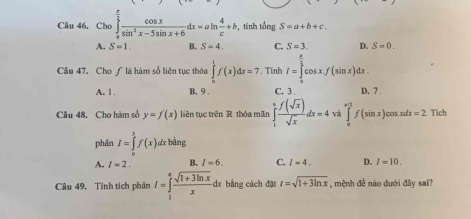 Cho ∈tlimits _0^((frac π)2) cos x/sin^2x-5sin x+6 dx=aln  4/c +b , tính tổng S=a+b+c.
A. S=1. B. S=4. C. S=3. D. S=0. 
Câu 47. Cho ƒlà hàm số liên tục thỏa ∈tlimits _0^(1f(x)dx=7. Tính I=∈tlimits _0^(frac π)2)cos x.f(sin x)dx.
A. 1. B. 9. C. 3. D. 7.
Câu 48. Cho hàm số y=f(x) liên tục trên R thỏa mãn ∈tlimits _1^(9frac f(sqrt(x)))sqrt(x)dx=4 và ∈tlimits _0^((π /2)f(sin x)cos xdx=2 Tích
phân I=∈tlimits _0^3f(x)dx bàng
A. I=2. B. I=6. C. I=4. D. I=10. 
Câu 49. Tính tích phân I=∈tlimits _1^efrac sqrt(1+3ln x))xdx bằng cách đặt t=sqrt(1+3ln x) , mệnh đề nào dưới đây sai?