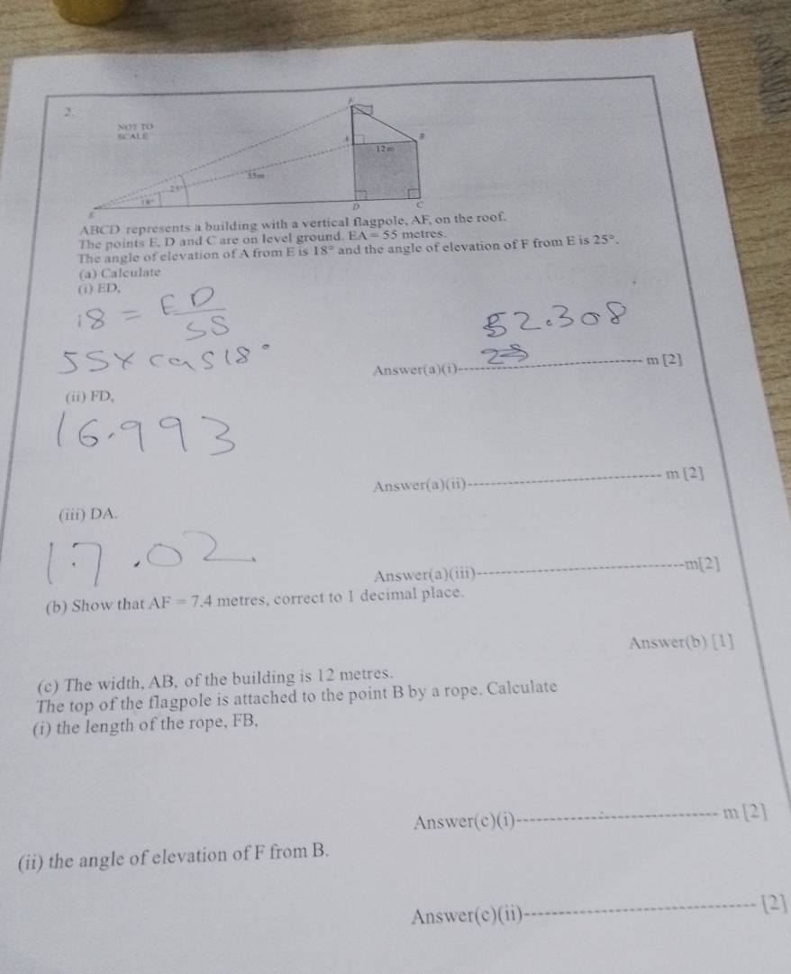 ABCD represents a building with a vertical flthe roof.
The points E, D and C are on level ground. EA=55 metres.
The angle of elevation of A from E is 18° and the angle of elevation of F from E is 25°.
(a) Calculate
(i) ED,
_
m[2]
Answer(a)(i)
(ii) FD,
Answer(a) 11 _ m[2]
(iii) DA.
Answer(a)(iii)_ m[2]
(b) Show that AF=7.4 metres, correct to 1 decimal place.
Answer(b) [1]
(c) The width, AB, of the building is 12 metres.
The top of the flagpole is attached to the point B by a rope. Calculate
(i) the length of the rope, FB,
Answer(c)(i)_ m [2]
(ii) the angle of elevation of F from B.
Answer(c)(ii) _[2]