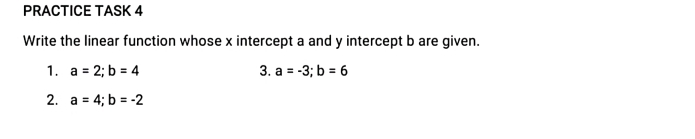 PRACTICE TASK 4 
Write the linear function whose x intercept a and y intercept b are given. 
1. a=2; b=4 3. a=-3; b=6
2. a=4; b=-2