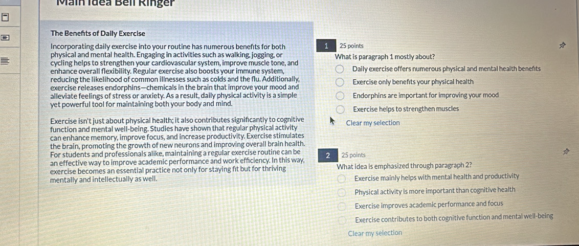 Main Idea Bell Ringer
The Benefts of Daily Exercise
Incorporating daily exercise into your routine has numerous benefts for both 1 25 points
physical and mental health. Engaging in activities such as walking, jogging, or What is paragraph 1 mostly about?
cycling helps to strengthen your cardiovascular system, improve muscle tone, and
enhance overall flexibility. Regular exercise also boosts your immune system, Daily exercise offers numerous physical and mental health benefts
reducing the likelihood of common illnesses such as colds and the flu. Additionally,
exercise releases endorphins—chemicals in the brain that improve your mood and Exercise only benefits your physical health
alleviate feelings of stress or anxiety. As a result, daily physical activity is a simple Endorphins are important for improving your mood
yet powerful tool for maintaining both your body and mind.
Exercise helps to strengthen muscles
Exercise isn't just about physical health; it also contributes signifcantly to cognitive
function and mental well-being. Studies have shown that regular physical activity Clear my selection
can enhance memory, improve focus, and increase productivity. Exercise stimulates
the brain, promoting the growth of new neurons and improving overall brain health.
For students and professionals alike, maintaining a regular exercise routine can be
an effective way to improve academic performance and work efficiency. In this way, 2 25 points
exercise becomes an essential practice not only for staying fit but for thriving What idea is emphasized through paragraph 2?
mentally and intellectually as well. Exercise mainly helps with mental health and productivity
Physical activity is more important than cognitive health
Exercise improves academic performance and focus
Exercise contributes to both cognitive function and mental well-being
Clear my selection
