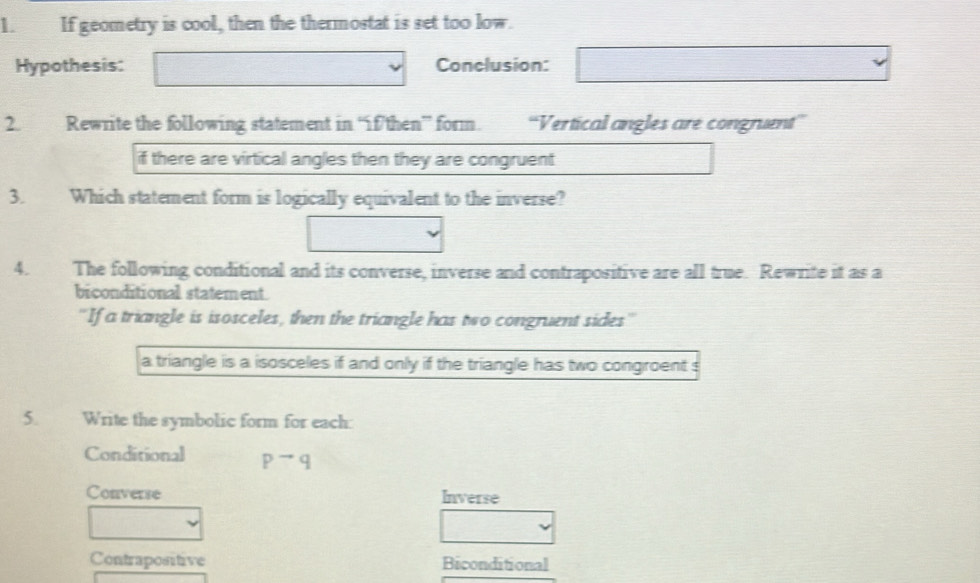 If geometry is cool, then the thermostat is set too low. 
Hypothesis: Conclusion: 
2. Rewrite the following statement in “ifthen” form. “Vertical angles are congruent” 
if there are virtical angles then they are congruent 
3. Which statement form is logically equivalent to the inverse? 
4. The following conditional and its converse, inverse and contrapositive are all true. Rewrite it as a 
biconditional statement 
''If a triangle is isosceles, then the triangle has two congruent sides'' 
a triangle is a isosceles if and only if the triangle has two congroent s 
5. Write the symbolic form for each: 
Conditional pto q
Converse Inverse 
Contrapositive Biconditional