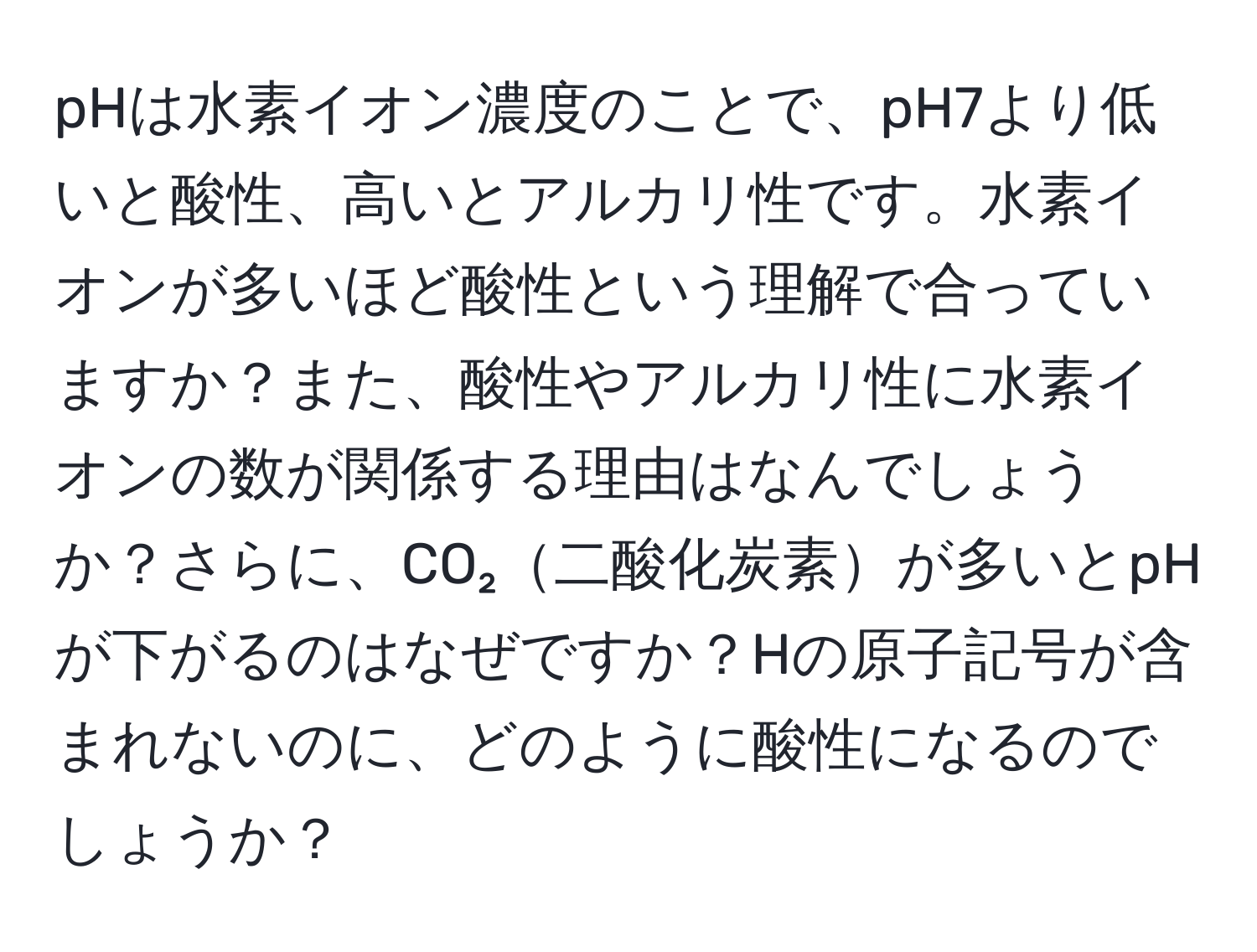 pHは水素イオン濃度のことで、pH7より低いと酸性、高いとアルカリ性です。水素イオンが多いほど酸性という理解で合っていますか？また、酸性やアルカリ性に水素イオンの数が関係する理由はなんでしょうか？さらに、CO₂二酸化炭素が多いとpHが下がるのはなぜですか？Hの原子記号が含まれないのに、どのように酸性になるのでしょうか？