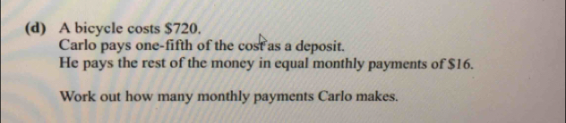 A bicycle costs $720. 
Carlo pays one-fifth of the cost as a deposit. 
He pays the rest of the money in equal monthly payments of $16. 
Work out how many monthly payments Carlo makes.