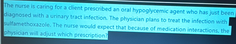 The nurse is caring for a client prescribed an oral hypoglycemic agent who has just been 
diagnosed with a urinary tract infection. The physician plans to treat the infection with 
sulfamethoxazole. The nurse would expect that because of medication interactions, the 
physician will adjust which prescription?