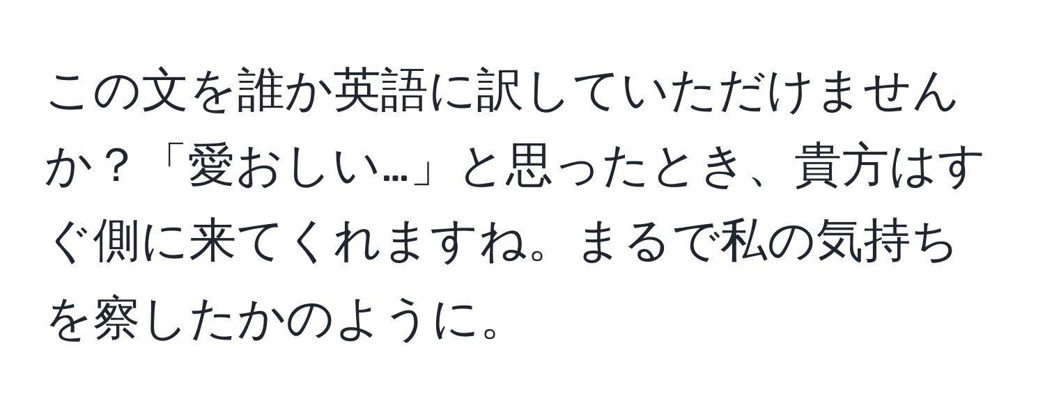 この文を誰か英語に訳していただけませんか？「愛おしい…」と思ったとき、貴方はすぐ側に来てくれますね。まるで私の気持ちを察したかのように。