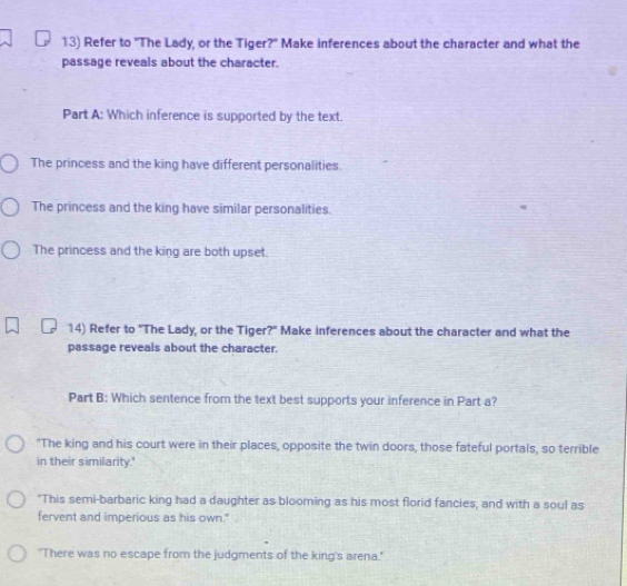 Refer to "The Lady, or the Tiger?" Make inferences about the character and what the
passage reveals about the character.
Part A: Which inference is supported by the text.
The princess and the king have different personalities.
The princess and the king have similar personalities.
The princess and the king are both upset.
14) Refer to "The Lady, or the Tiger?" Make inferences about the character and what the
passage reveals about the character.
Part B: Which sentence from the text best supports your inference in Part a?
"The king and his court were in their places, opposite the twin doors, those fateful portals, so terrible
in their similarity.'
"This semi-barbaric king had a daughter as blooming as his most florid fancies, and with a soul as
fervent and imperious as his own."
"There was no escape from the judgments of the king's arena."