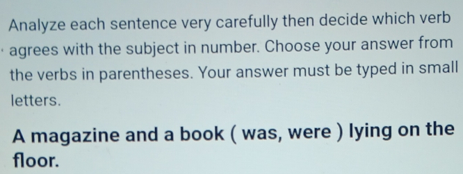 Analyze each sentence very carefully then decide which verb 
agrees with the subject in number. Choose your answer from 
the verbs in parentheses. Your answer must be typed in small 
letters. 
A magazine and a book ( was, were ) lying on the 
floor.