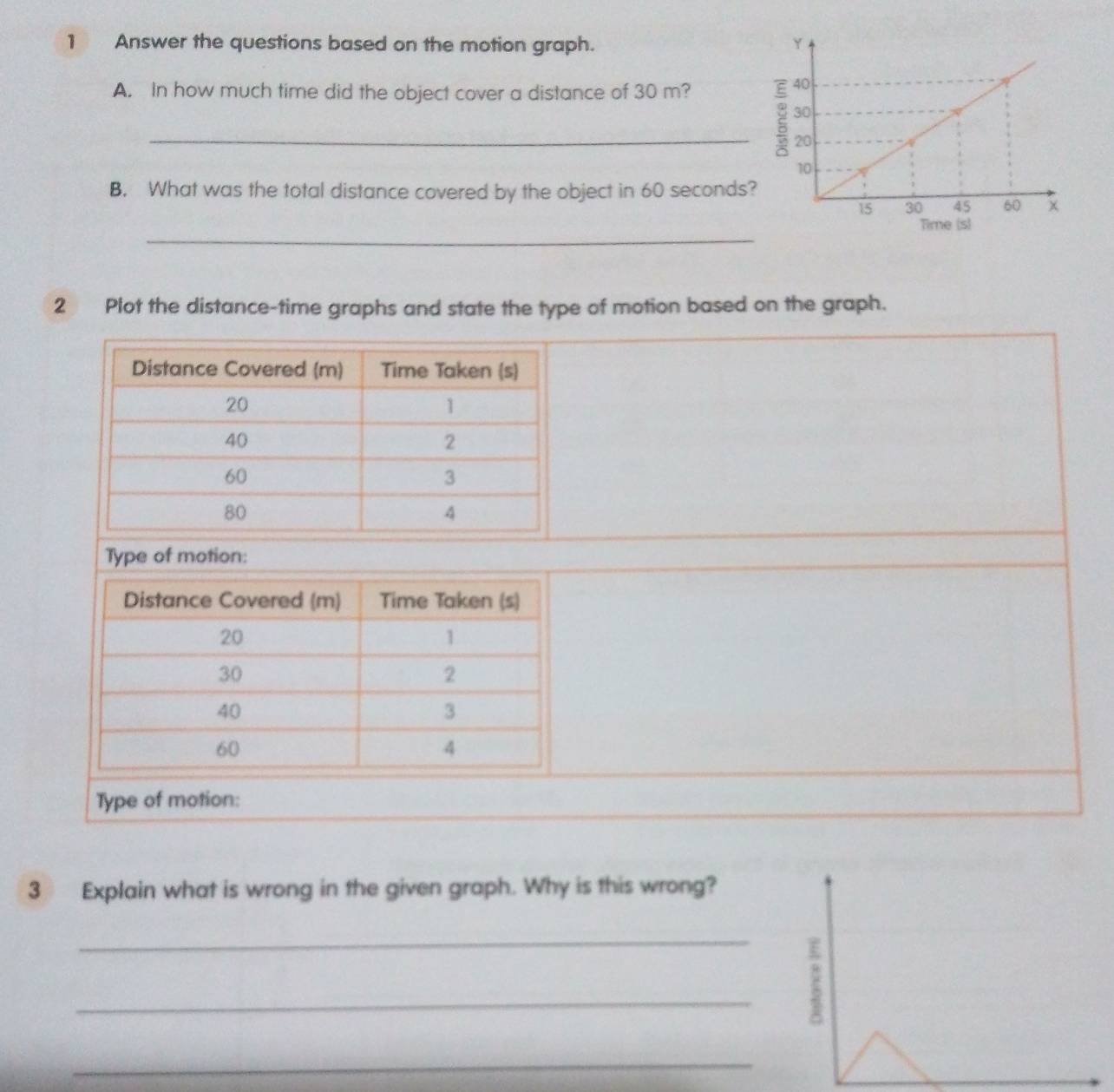 Answer the questions based on the motion graph. 
A. In how much time did the object cover a distance of 30 m? 
_ 
B. What was the total distance covered by the object in 60 seconds? 
_ 
2 Plot the distance-time graphs and state the type of motion based on the graph. 
Type of motion: 
Type of motion: 
3 Explain what is wrong in the given graph. Why is this wrong? 
_ 
_ 
_