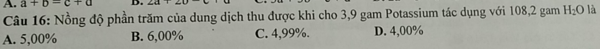 a+b=c+a D. ∠ a
Câu 16: Nồng độ phần trăm của dung dịch thu được khi cho 3,9 gam Potassium tác dụng với 108, 2 gam H_2O là
A. 5,00% B. 6,00% C. 4,99%. D. 4,00%