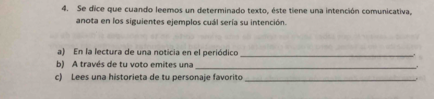 Se dice que cuando leemos un determinado texto, éste tiene una intención comunicativa, 
anota en los siguientes ejemplos cuál sería su intención. 
a) En la lectura de una noticia en el periódico _. 
b) A través de tu voto emites una _. 
c) Lees una historieta de tu personaje favorito_ .