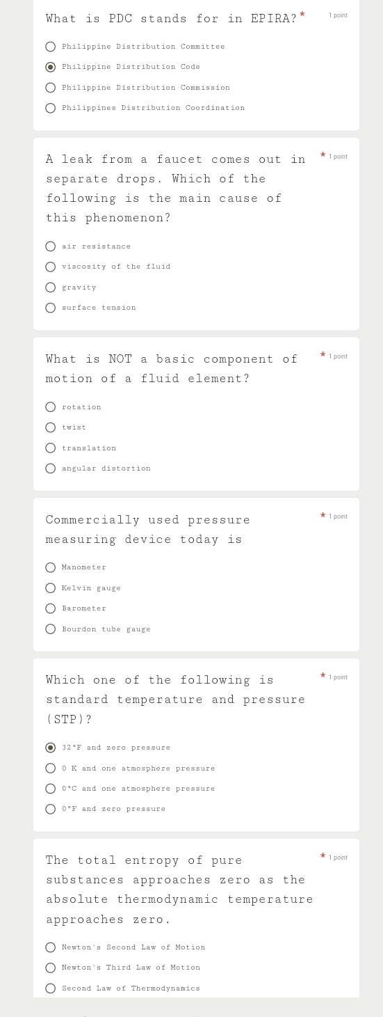 What is PDC stands for in EPIRA? 1 point
Philippine Distribution Committee
Philippine Distribution Code
Philippine Distribution Commission
Philippines Distribution Coordination
A leak from a faucet comes out in 1 point
separate drops. Which of the
following is the main cause of
this phenomenon?
air resistance
viscosity of the fluid
gravity
surface tension
What is NOT a basic component of 1 point
motion of a fluid element?
rotation
twist
translation
angular distortion
Commercially used pressure * 1 point
measuring device today is
Manometer
Kelvin gauge
Barometer
Bourdon tube gauge
Which one of the following is * 1 point
standard temperature and pressure
(STP) ?
32^(·)E T and zero pressure
0 K and one atmosphere pressure
0°C and one atmosphere pressure
0°F and zero pressure
The total entropy of pure
* 1 point
substances approaches zero as the
absolute thermodynamic temperature
approaches zero.
Newton's Second Law of Motion
Newton's Third Law of Motion
Second Law of Thermodynamics