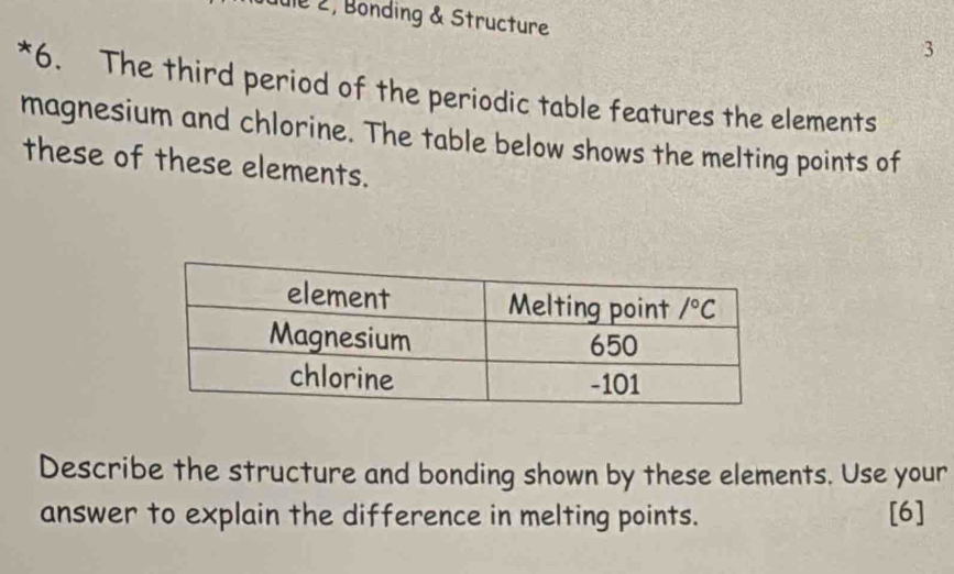 Jule 2, Bonding & Structure
3
*6. The third period of the periodic table features the elements
magnesium and chlorine. The table below shows the melting points of
these of these elements.
Describe the structure and bonding shown by these elements. Use your
answer to explain the difference in melting points. [6]