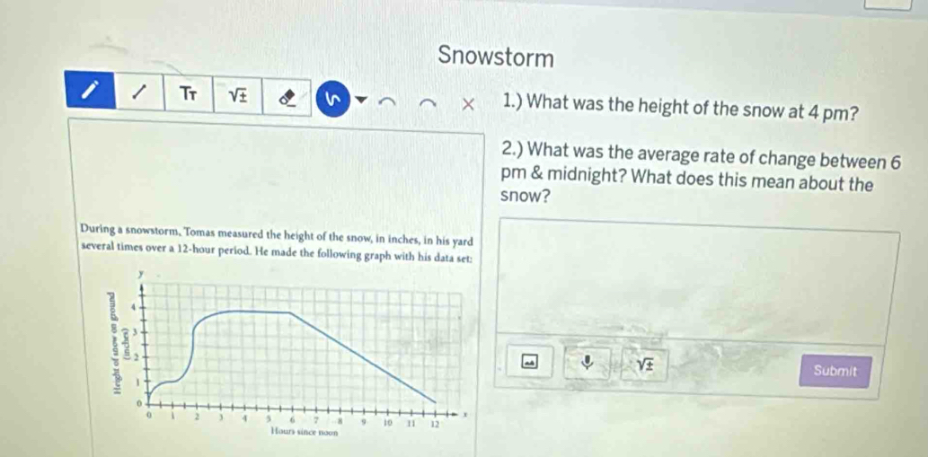 Snowstorm 
i Tr sqrt(± ) 1.) What was the height of the snow at 4 pm? 
× 
2.) What was the average rate of change between 6 
pm & midnight? What does this mean about the 
snow? 
During a snowstorm, Tomas measured the height of the snow, in inches, in his yard 
several times over a 12-hour period. He made the following graph with his data set:
sqrt(± ) Submit