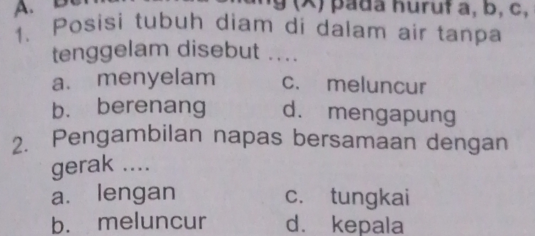 9 (x) pada huruf a, b, c,
1. Posisi tubuh diam di dalam air tanpa
tenggelam disebut ....
a. menyelam c. meluncur
b. berenang
d. mengapung
2. Pengambilan napas bersamaan dengan
gerak ....
a. lengan c. tungkai
b. meluncur d. kepala