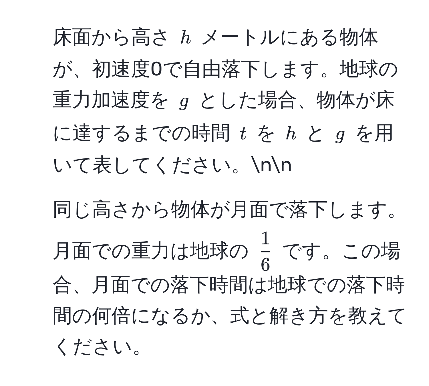 床面から高さ ( h ) メートルにある物体が、初速度0で自由落下します。地球の重力加速度を ( g ) とした場合、物体が床に達するまでの時間 ( t ) を ( h ) と ( g ) を用いて表してください。nn
2. 同じ高さから物体が月面で落下します。月面での重力は地球の (  1/6  ) です。この場合、月面での落下時間は地球での落下時間の何倍になるか、式と解き方を教えてください。