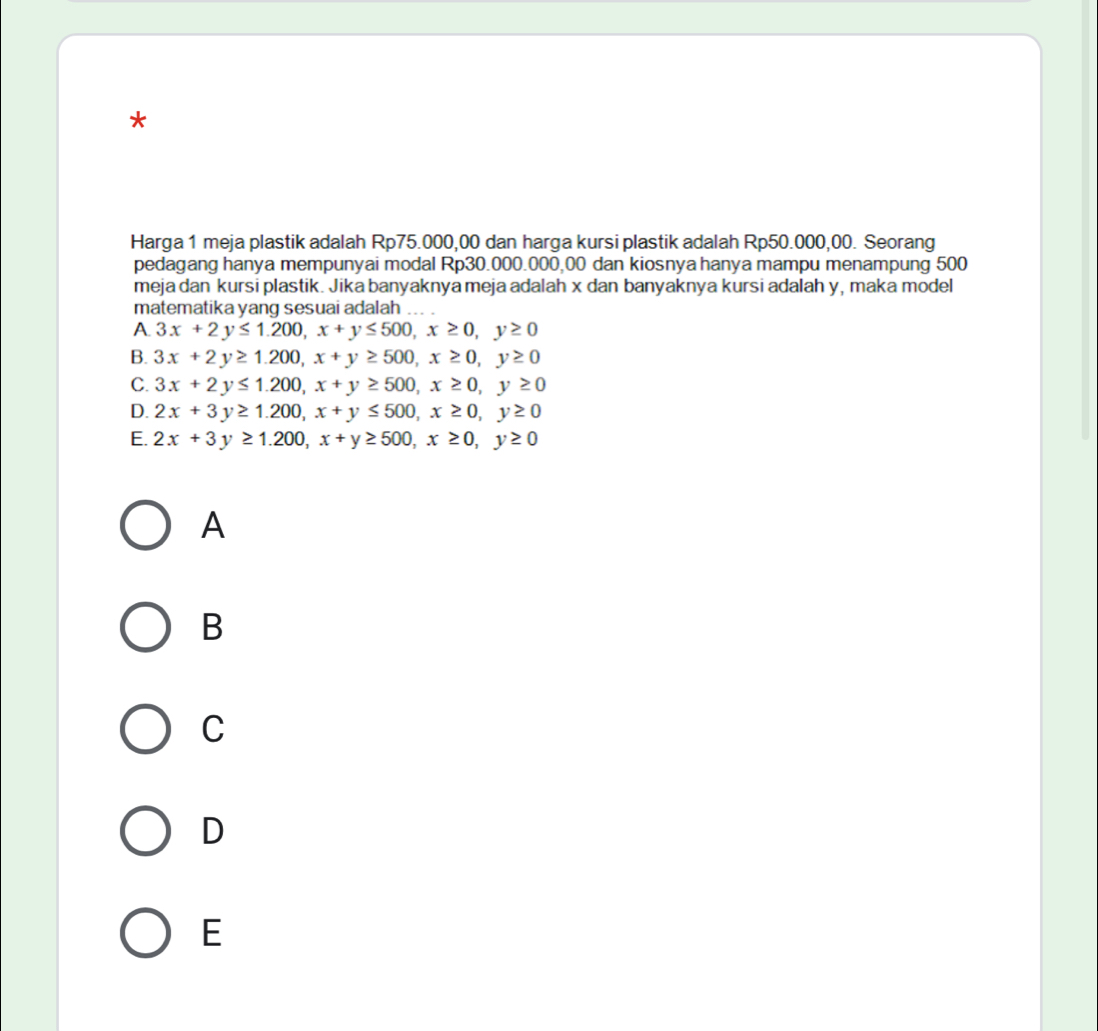 Harga 1 meja plastik adalah Rp75.000,00 dan harga kursi plastik adalah Rp50.000,00. Seorang
pedagang hanya mempunyai modal Rp30.000.000,00 dan kiosnya hanya mampu menampung 500
meja dan kursi plastik. Jika banyaknya meja adalah x dan banyaknya kursi adalah y, maka model
matematika yang sesuai adalah
A 3x+2y≤ 1.200, x+y≤ 500, x≥ 0, y≥ 0
B. 3x+2y≥ 1.200, x+y≥ 500, x≥ 0, y≥ 0
C. 3x+2y≤ 1.200, x+y≥ 500, x≥ 0, y≥ 0
D. 2x+3y≥ 1.200, x+y≤ 500, x≥ 0, y≥ 0
E. 2x+3y≥ 1.200, x+y≥ 500, x≥ 0, y≥ 0
A
B
C
D
E