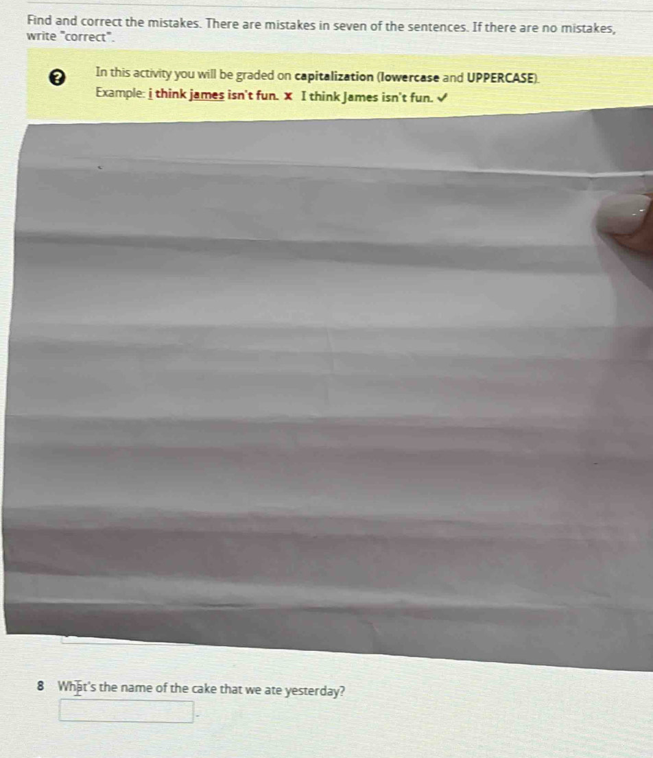 Find and correct the mistakes. There are mistakes in seven of the sentences. If there are no mistakes, 
write "correct". 
a In this activity you will be graded on capitalization (Iowercase and UPPERCASE). 
Example: i think james isn't fun. X I think James isn't fun. √ 
8 What's the name of the cake that we ate yesterday?