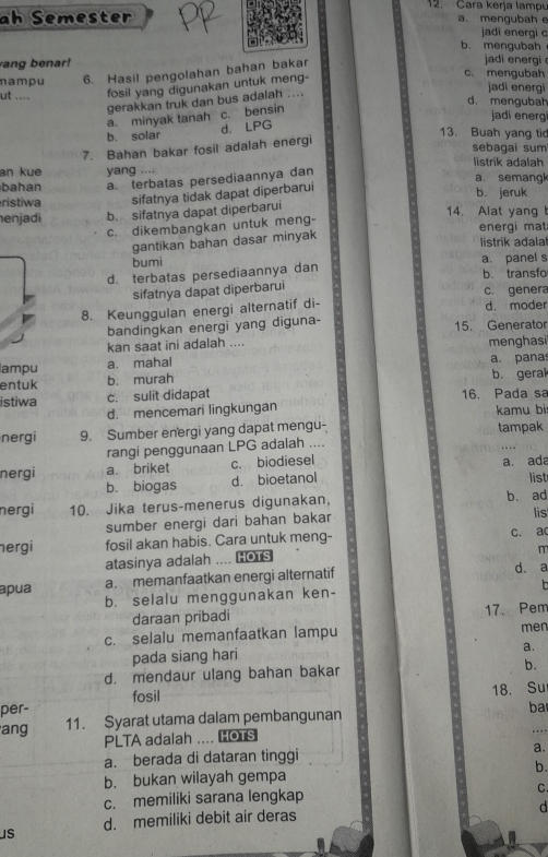 Cara kerja lampu
ah Semester a. mengubah e
jadi energi c
b. mengubah
ang benar! c. mengubah
mampu 6. Hasil pengolahan bahan bakar
jadi en ergi 
jadi energ
ut .... fosil yang digunakan untuk meng-
d. mengubah
gerakkan truk dan bus adalah ....
a. minyak tanah c. bensin
jadi energ
b. solar
d. LPG
13. Buah yang ti
7. Bahan bakar fosil adalah energi
sebagai sum
listrik adalah
an kue yang …. a. semang
bahan a. terbatas persediaannya dan
ristiwa sifatnya tidak dapat diperbarui b. jeruk
enjadi b. sifatnya dapat diperbarui 14. Alat yang 
c. dikembangkan untuk meng-
energi mat
gantikan bahan dasar minyak
listrik adala!
bumi
d. terbatas persediaannya dan a. panel s b. transfo
sifatnya dapat diperbarui c. genera
8. Keunggulan energi alternatif di- d. moder
bandingkan energi yang diguna- 15. Generator
kan saat ini adalah ....
ampu a. mahal menghasi
entuk b. murah a. pana b. geral
istiwa c. sulit didapat 16. Pada sa
d. mencemari lingkungan kamu bi
nergi 9. Sumber energi yang dapat mengu- tampak
rangi penggunaan LPG adalah ....
nergi a. briket c. biodiesel
b. biogas d. bioetanol a. ada
list
nergi 10. Jika terus-menerus digunakan, b. ad
sumber energi dari bahan bakar lis
ergi fosil akan habis. Cara untuk meng- c. ac
m
atasinya adalah .... Hors
apua a. memanfaatkan energi alternatif d. a
b. selalu menggunakan ken-
daraan pribadi 17. Pem
c. selalu memanfaatkan lampu men
pada siang hari
a.
d. mendaur ulang bahan bakar b.
per- fosil
18. Su
ang 11. Syarat utama dalam pembangunan ba
PLTA adalah .... LOTS
a. berada di dataran tinggi a.
b.
b. bukan wilayah gempa
c. memiliki sarana lengkap
C.
d
s d. memiliki debit air deras