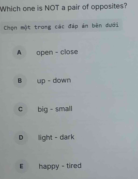 Which one is NOT a pair of opposites?
Chọn một trong các đáp án bên dưới
A open - close
B up - down
c big - small
D light - dark
E happy - tired