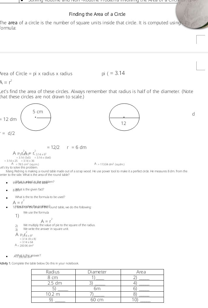 Finding the Area of a Circle 
The area of a circle is the number of square units inside that circle. It is computed using 
ormula: 
Area of Circle =p bi x radius x radius pi(=3.14
A=r^2
Let's find the area of these circles. Always remember that radius is half of the diameter. (Note 
that these circles are not drawn to scale.)

=12dm
=d/2
=12/2 r=6dm
A=_3r_4^(2A_5)=r_314* 6^2^2
=3.14(5* 5)=3.14* (6* 6)
=3.14* 25=3.14* 36
A=785cm^2
A=113.04dm^2
Let's try to solve this problem. (sq.cm. (sq.dm.) 
Mang Pedring is making a round table made out of a scrap wood. He use power tool to make it a perfect circle. He measures 8 dm. from the 
center to the side. What is the area of the round table? 
the anta or e rou the problem? 
g what is the given fact? 
What is the to the formula to be used?
A=r^2
To sowe for the area of the round table, we do the following: 
We use the formula 
1)
A=r^2
2) We multiply the value of pie to the square of the radius. 
3) We write the answer in square unit.
A=_3K_4* 8^(^)* 8^2
=3.14(8* 8)
=3.14* 64
A=200.96dm^2
What is the answer? 
Activity 1. Complete the table below Do this in your notebook.