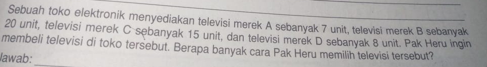 Sebuah toko elektronik menyediakan televisi merek A sebanyak 7 unit, televisi merek B sebanyak
20 unit, televisi merek C sebanyak 15 unit, dan televisi merek D sebanyak 8 unit. Pak Heru ingin 
membeli televisi di toko tersebut. Berapa banyak cara Pak Heru memilih televisi tersebut? 
lawab:_