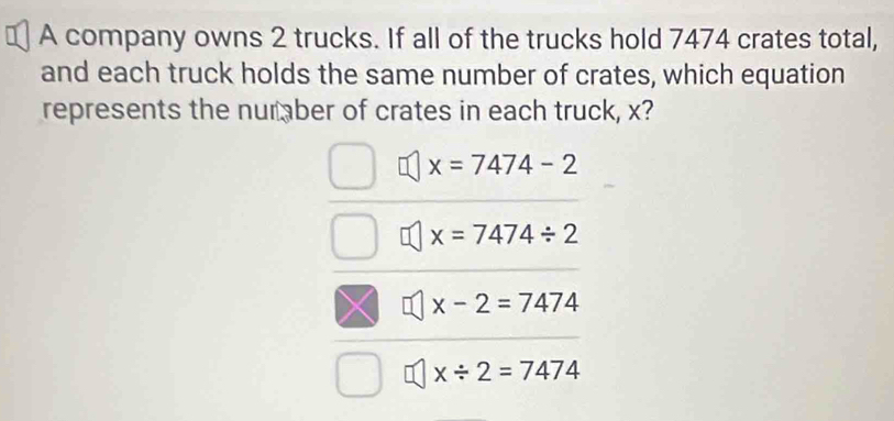 A company owns 2 trucks. If all of the trucks hold 7474 crates total,
and each truck holds the same number of crates, which equation
represents the number of crates in each truck, x?
x=7474-2
x=7474/ 2
x-2=7474
x/ 2=7474