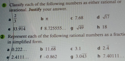 Classify each of the following numbers as either rational or 
irrational. Justify your answer. 
a  2/3  b π c 7.68 d sqrt(17)
e 83.overline 914 f 8.725555… g sqrt(49) h 18
② Represent each of the following rational numbers as a fractic 
in simplified form. 
a 0.222… b 11.overline 68 c 3.1 d 2.overline 4
e 2.4111… f -0.862 g 3.0overline 43 h 7.40111…