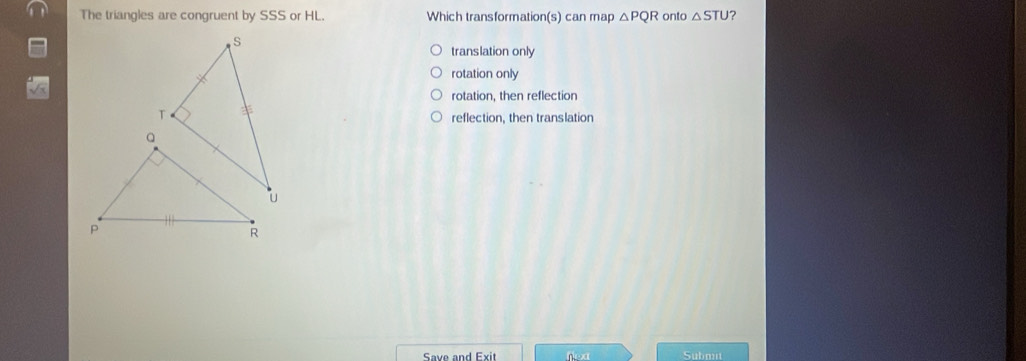 The triangles are congruent by SSS or HL. Which transformation(s) can map △ PQR onto △ STU ?
translation only
rotation only
rotation, then reflection
reflection, then translation
Save and Exit nex Submit