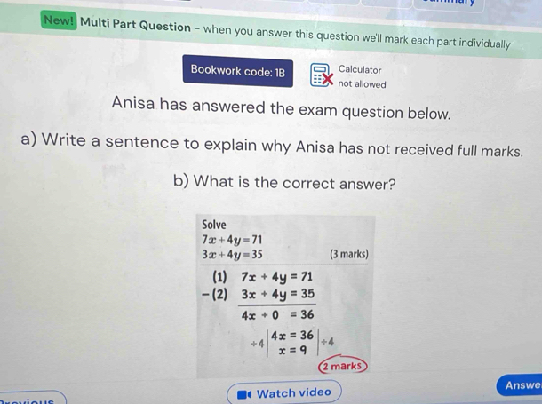 New! Multi Part Question - when you answer this question we'll mark each part individually
Bookwork code: 1B Calculator
not allowed
Anisa has answered the exam question below.
a) Write a sentence to explain why Anisa has not received full marks.
b) What is the correct answer?
Watch video Answe