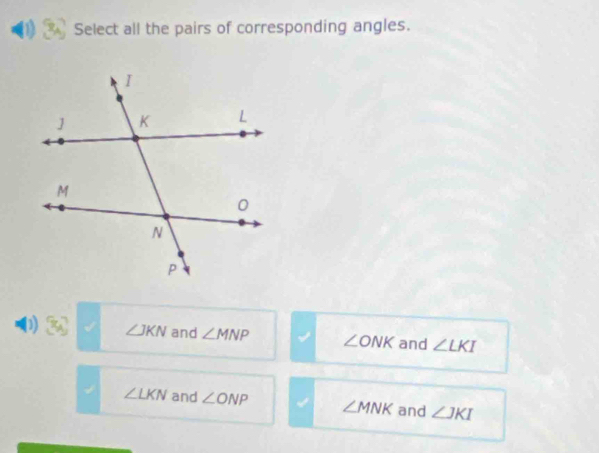 Select all the pairs of corresponding angles.
D ∠ JKN and ∠ MNP ∠ ONK and ∠ LKI
∠ LKN and ∠ ONP ∠ MNK and ∠ JKI