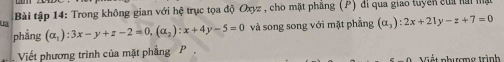 cm
Bài tập 14: Trong không gian với hệ trục tọa độ Oxyz , cho mặt phẳng (P) đi qua giao tuyên của hai mật
ua (alpha _1):3x-y+z-2=0, (alpha _2):x+4y-5=0 và song song với mặt phẳng (alpha _3):2x+21y-z+7=0
phẳng
Viết phương trình của mặt phẳng P
Viết nhương trình