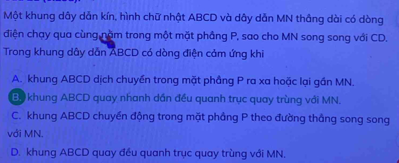 Một khung dây dẫn kín, hình chữ nhật ABCD và dây dẫn MN thẳng dài có dòng
điện chạy qua cùng năm trong một mặt phẳng P, sao cho MN song song với CD.
Trong khung dây dẫn ABCD có dòng điện cảm ứng khi
A. khung ABCD dịch chuyển trong mặt phầng P ra xa hoặc lại gần MN.
B. khung ABCD quay nhanh dần đều quanh trục quay trùng với MN.
C. khung ABCD chuyển động trong mặt phẳng P theo đường thẳng song song
với MN.
D. khung ABCD quay đều quanh trục quay trùng với MN.