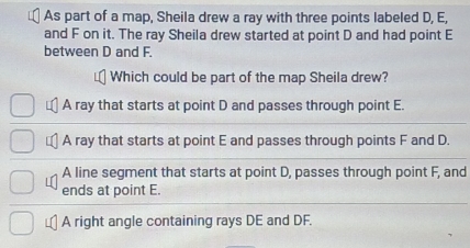 As part of a map, Sheila drew a ray with three points labeled D, E,
and F on it. The ray Sheila drew started at point D and had point E
between D and F.
Which could be part of the map Sheila drew?
A ray that starts at point D and passes through point E.
A ray that starts at point E and passes through points F and D.
A line segment that starts at point D, passes through point F, and
ends at point E.
A right angle containing rays DE and DF.