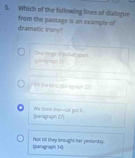 Which of the following lines of dialogue
from the passage is an example of
dramatic irony?
One hings is pulled spart.
(paragraph 5)
It's the bird. (paragraph 22)
We think the--cat got it.
(paragraph 27)
Not till they brought her yesterday.
(paragraph 14)