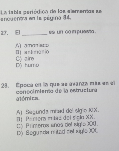 La tabla periódica de los elementos se
encuentra en la página 84.
27. El _es un compuesto.
A) amoniaco
B) antimonio
C) aire
D) humo
28. Época en la que se avanza más en el
conocimiento de la estructura
atómica.
A) Segunda mitad del siglo XIX.
B) Primera mitad del siglo XX.
C) Primeros años del siglo XXI.
D) Segunda mitad del siglo XX.