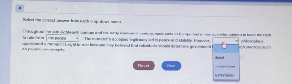 Select the correct answer from each drop-down menu. 
Throughout the late eighteenth century and the early nineteenth century, most parts of Europe had a monarch who claimed to have the right 
to rulle from the people . The monarch's accepted legitimacy led to peace and stability. However, 
questioned a monarch's right to rule because they believed that individuals should determine government philosaphers 
as popular sovereignty. liberal agh practices such 
Reset Next conservative 
authonitarian