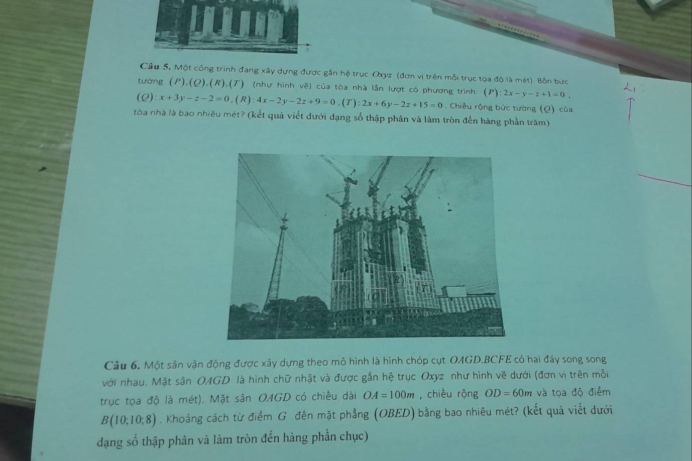 Một công trình đang xây dựng được gắn hệ trục Oxyz (đơn vị trên mỗi trục tọa độ là mét). Bốn bức 
tường (P),(Q).(R),(T) (như hình vẽ) của tòa nhà lần lượt có phương trình: (P):2x-y-z+1=0,
(Q):x+3y-z-2=0, (R):4x-2y-2z+9=0 ,(T):2x+6y-2z+15=0. Chiều rộng bức tường (Q) của 
tòa nhà là bao nhiêu mét? (kết quả viết dưới dạng số thập phân và làm tròn đến hàng phần trăm) 
Câu 6. Một sân vận động được xây dựng theo mô hình là hình chóp cụt OAGD. BCFE có hai đáy song song 
với nhau. Mặt sân OAGD là hình chữ nhật và được gắn hệ trục Oxyz như hình vẽ dưới (đơn vị trên mỗi 
trục tọa độ là mét). Mặt sân OAGD có chiều dài OA=100m , chiều rộng OD=60m và tọa độ điểm
B(10;10;8). Khoảng cách từ điểm G đến mặt phẳng (OBED) bằng bao nhiêu mét? (kết quả viết dưới 
dạng số thập phân và làm tròn đến hàng phần chục)
