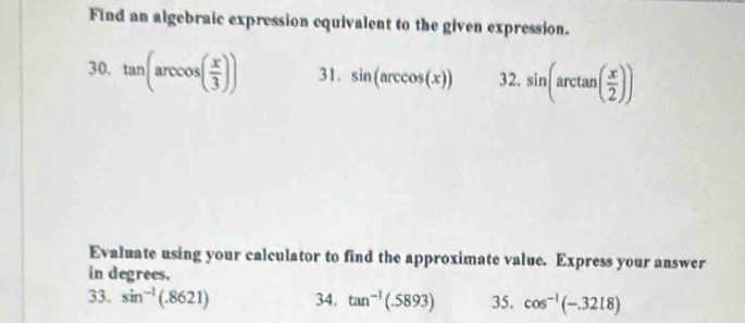 Find an algebraic expression equivalent to the given expression. 
30. tan (arccos ( x/3 )) 31. sin (arccos (x)) 32. sin (arctan ( x/2 ))
Evaluate using your calculator to find the approximate value. Express your answer 
in degrees. 
33. sin^(-1)(.8621) 34. tan^(-1)(.5893) 35. cos^(-1)(-.3218)