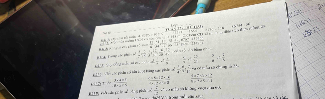 Lớp:
16 54
Họ tên: 
Bài 2: Một thừa ruộng HCN có nửa chu vi là 148 m. CR kém CD 32 m. Tính diện tích thứa ruộng đó. 86754:36
Bài 1; Đặt tính rồi tính: 41 15386+938  TUAN22CH/65371-4  Iự HAl 2176* 118
Bài 3; Rút gọn các phân số sau:  12/8 ;  81/54 ;  18/27 ;  78/66 ;  42/28 ;  6767/8484 ;  456456/234234 
Bài 4; Trong các phân số  5/7 : 6/15 : 4/5 : 12/30 : 16/20  :  35/49  , phân số nào bằng nhau 
Bài 5: Quy đồng mẫu số các phân . 66: 3/2  và  7/9   6/7  và  25/21   5/6  và  7/8 
Bài 6: Viết các phân số lần lượt bằng các phân số  3/4 ;  6/7 ;  7/14  và có mẫu số chung là 28. 
Bài 7: Tính:  (3* 4* 5)/10* 2* 6   (6* 8* 12* 16)/4* 12* 6* 8   (5* 7* 9* 12)/9* 7* 5* 11 
Bài 8: Viết các phân số bằng phân số  7/12  và có mẫu số không vượt quá 60. 
ch dưới VN trong mỗi câu sau: 
và rắn