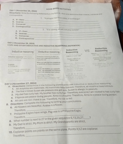 HOME BASED ACTIVITIES
DAY 1 (November 25, 2024) Directions! Wite the following statements in the form if - then and determine their inverss, conwerse and
contrapositive . 1. “A polygon has three sides, it is a triangls"
_
B. Inverse: A. If-them;_
_
D. Contrapositive: C. Corverse
2. "It is saining, will will not play outside"
_
B. Inwerse A.  I s  h e    _
D. Contrapositive: C. Converse_
DAY 2 (November 25, 2024)
Copy And Study Deductive and Inductive Reasoning (Notebook)
Inductive reasoning Deductive reasoning Inductive Reasoning vS Reasoning Deductive
T eg t a        a d w s *  a  Neso '         
reave from a generat cons luvet 1o ake à or nc ó '' Tle'' Fincing pattres ée Crawea cancienã is Dées
a  d o t a   o n        d vctiee reasóning = 1===  tpccña a =
i hon you la ks tea true stat e me n h qíg vg0065 the fn w _  _ 
 2.4,5,8.10 or er e ites  té fern a Concluaion      e t                     M          t      
e n yo u and d e rn a t e yo ( ) A= S , Ait de phias are mannaa    t                  + i ra + -           
to ne  en t               é to       T eta  ae a t ter th  xi Ch (nh
A= C  All dolphing haes konn                 
her tor dspacs est bas tootin ge nq ers poh o a doy      M  : ssa s hovic Fou r ter 
áng t t 2 0   '     Had   o  H  p ! 
DAY 3 (November 27, 2024) A. Directions: Determine if the following statements use inductive or deductive reasoning.
1. All dolphins are mammals. All memmals have kidneys. Therefore, all dolphins have kidneys.
2. The first 4 times Susan ate peanuts she got sick. Susan is alergic to peanuts.
3. My dad has curly hair. My brother has curly hair. Therefore, everyone I am related to has curly hair.
4. Filipinos are peace-loving people. Alma is a Filipino. Therefore, Alma is a peace-loving person.
5. All cars are red. I have a car. Therefore, my car is red.
B. Directions: Complete the following by writing your conclusions.
6. All flowers are beautiful. Azalea is a flower.
_.
Therefore,
7. Philippine Eagles have wings. Pag-asa is a Philippine Eagle.
Therefore,
_
8. What number is next to 27 in the given sequence 6,13,20,27 _?
_
9. My Dad is strict. My Mom is strict. My Grandparents are strict,
Therefore,
10. Coplanar points are points on the same plane. Points X,Y,Z are coplanar.
_.
Therefore,