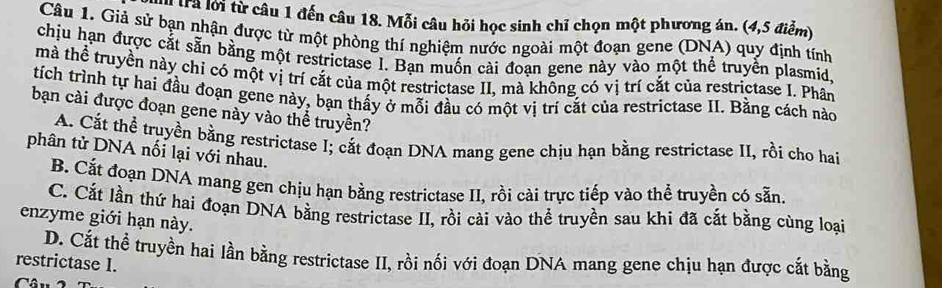 tà lới từ câu 1 đến câu 18. Mỗi câu hỏi học sinh chỉ chọn một phương án. (4, 5 điểm)
Câu 1. Giả sử bạn nhận được từ một phòng thí nghiệm nước ngoài một đoạn gene (DNA) quy định tính
chịu hạn được cắt sẵn bằng một restrictase I. Bạn muốn cài đoạn gene này vào một thể truyền plasmid.
mà thể truyền này chỉ có một vị trí cắt của một restrictase II, mà không có vị trí cắt của restrictase I. Phân
tích trình tự hai đầu đoạn gene này, bạn thấy ở mỗi đầu có một vị trí cắt của restrictase II. Bằng cách nào
bạn cài được đoạn gene này vào thể truyền?
A. Cắt thể truyền bằng restrictase I; cắt đoạn DNA mang gene chịu hạn bằng restrictase II, rồi cho hai
phân tử DNA nối lại với nhau.
B. Cắt đoạn DNA mang gen chịu hạn bằng restrictase II, rồi cài trực tiếp vào thể truyền có sẵn.
C. Cắt lần thứ hai đoạn DNA bằng restrictase II, rồi cài vào thể truyền sau khi đã cắt bằng cùng loại
enzyme giới hạn này.
D. Cắt thể truyền hai lần bằng restrictase II, rồi nối với đoạn DNA mang gene chịu hạn được cắt bằng
restrictase I.