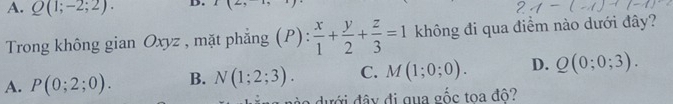 A. Q(1;-2;2). D. I(2,-1,)
Trong không gian Oxyz , mặt phẳng (P):  x/1 + y/2 + z/3 =1 không đi qua điểm nào dưới đây?
A. P(0;2;0). B. N(1;2;3). C. M(1;0;0). D. Q(0;0;3). 
d ư ới đâ y đi qua gốc toa đô?