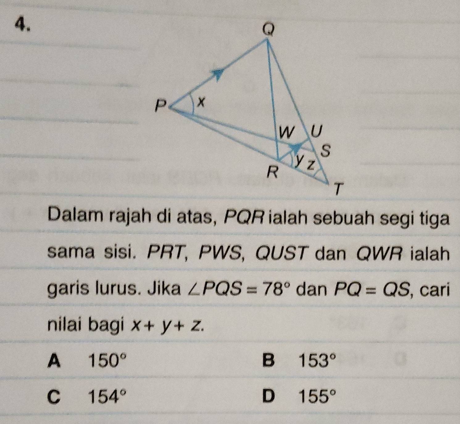 Dalam rajah di atas, PQR ialah sebuah segi tiga
sama sisi. PRT, PWS, QUST dan QWR ialah
garis lurus. Jika ∠ PQS=78° dan PQ=QS cari
nilai bagi x+y+z.
A 150°
B 153°
C 154°
D 155°