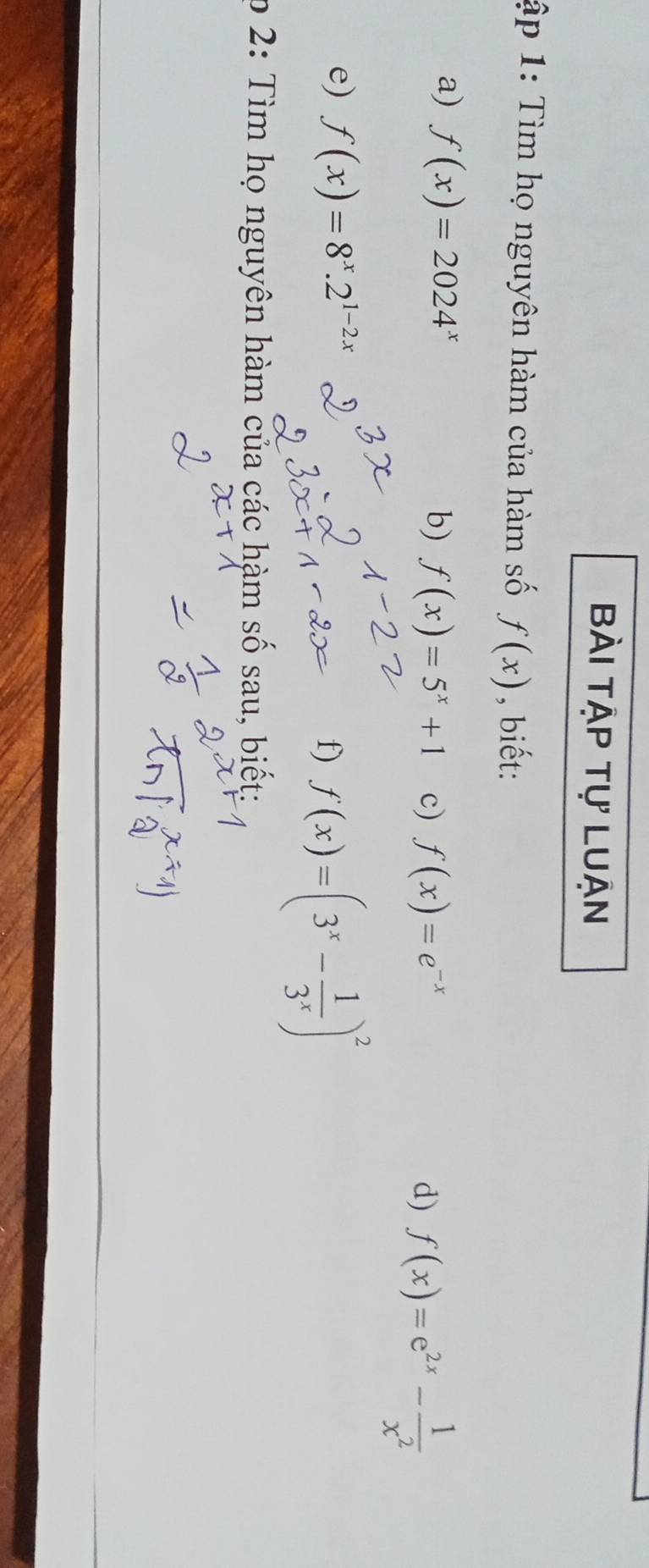 Bài tập tự Luận 
ập 1: Tìm họ nguyên hàm của hàm số f(x) , biết: 
a) f(x)=2024^x b) f(x)=5^x+1 c) f(x)=e^(-x)
d) f(x)=e^(2x)- 1/x^2 
e) f(x)=8^x.2^(1-2x)
f) f(x)=(3^x- 1/3^x )^2
p 2: Tìm họ nguyên hàm của các hàm số sau, biết: