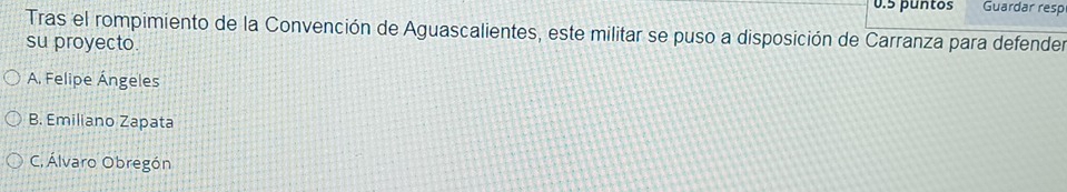 0.5 puntos Guardar resp
Tras el rompimiento de la Convención de Aguascalientes, este militar se puso a disposición de Carranza para defender
su proyecto.
A. Felipe Ángeles
B. Emiliano Zapata
C. Álvaro Obregón